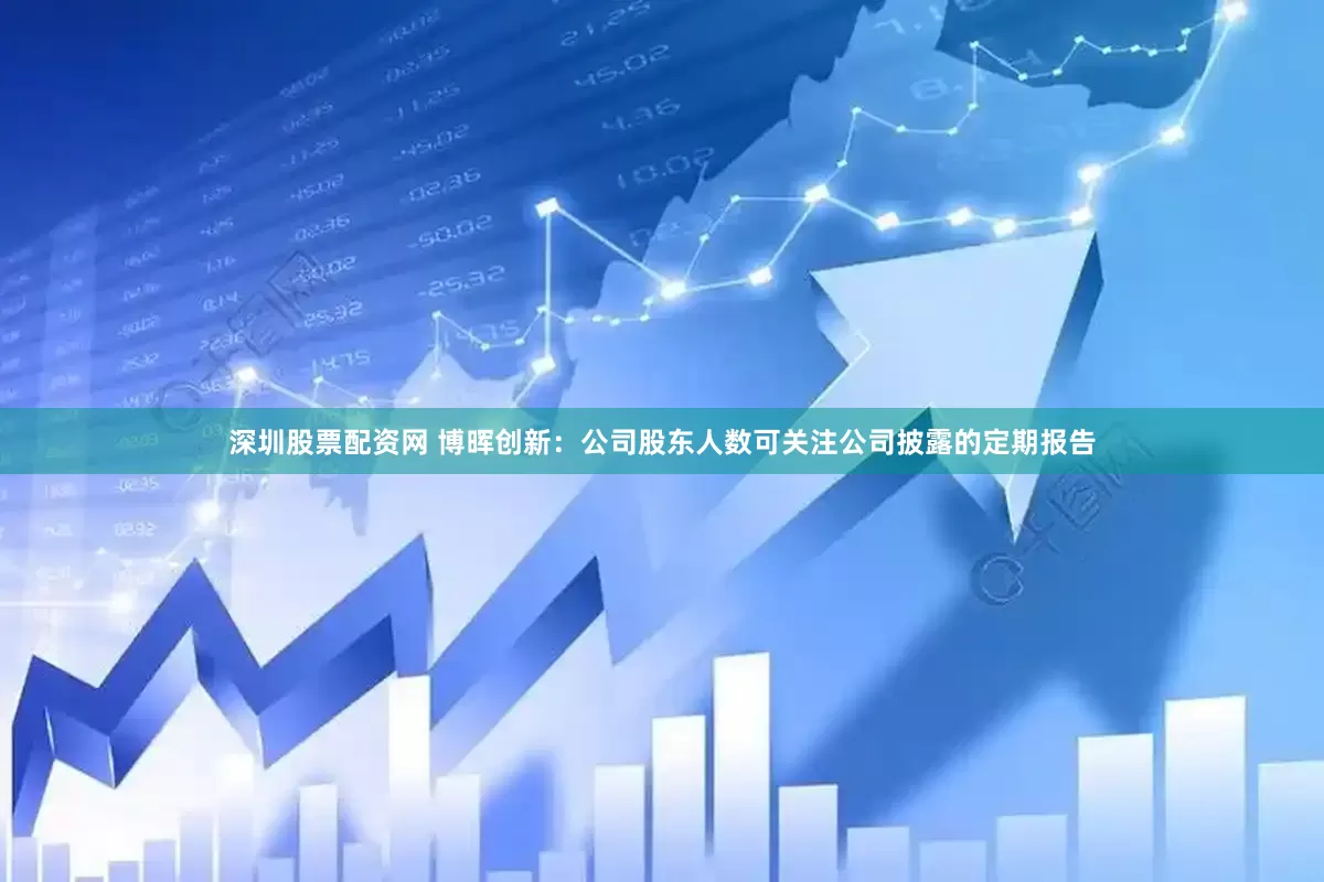 深圳股票配资网 博晖创新：公司股东人数可关注公司披露的定期报告