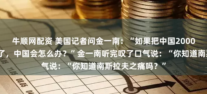牛顺网配资 美国记者问金一南：“如果把中国2000亿的三峡大坝炸了，中国会怎么办？”金一南听完叹了口气说：“你知道南斯拉夫之痛吗？”