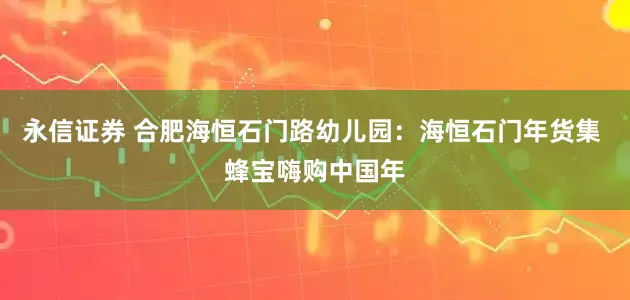 永信证券 合肥海恒石门路幼儿园：海恒石门年货集 蜂宝嗨购中国年