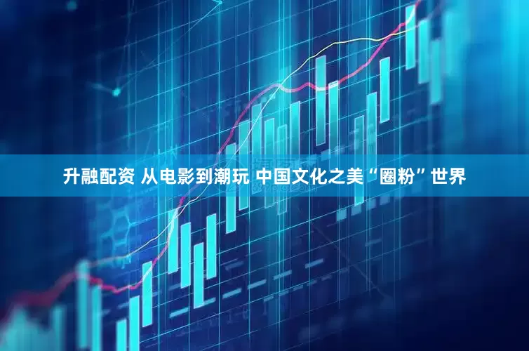 升融配资 从电影到潮玩 中国文化之美“圈粉”世界