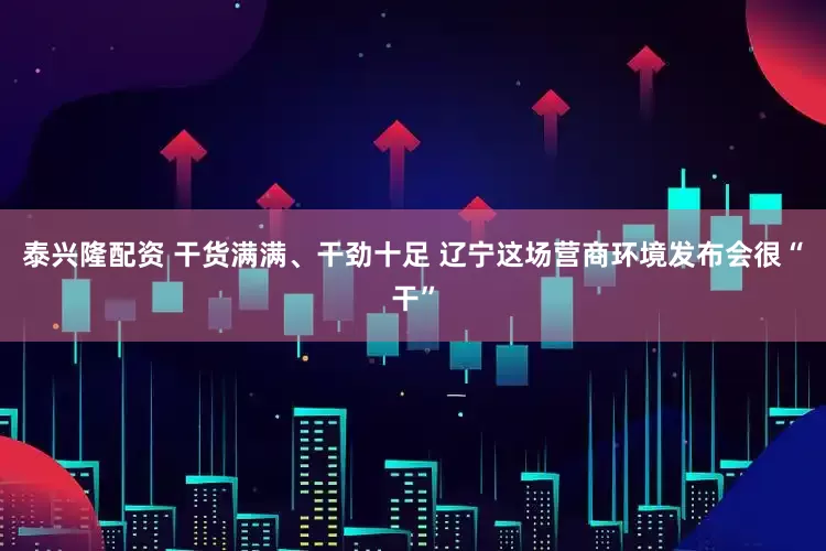 泰兴隆配资 干货满满、干劲十足 辽宁这场营商环境发布会很“干”