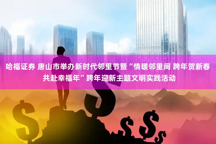 哈福证券 唐山市举办新时代邻里节暨“情暖邻里间 跨年贺新春 共赴幸福年”跨年迎新主题文明实践活动