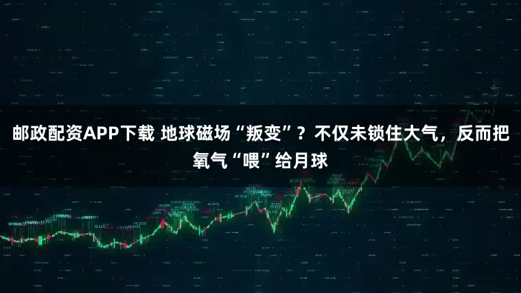 邮政配资APP下载 地球磁场“叛变”？不仅未锁住大气，反而把氧气“喂”给月球