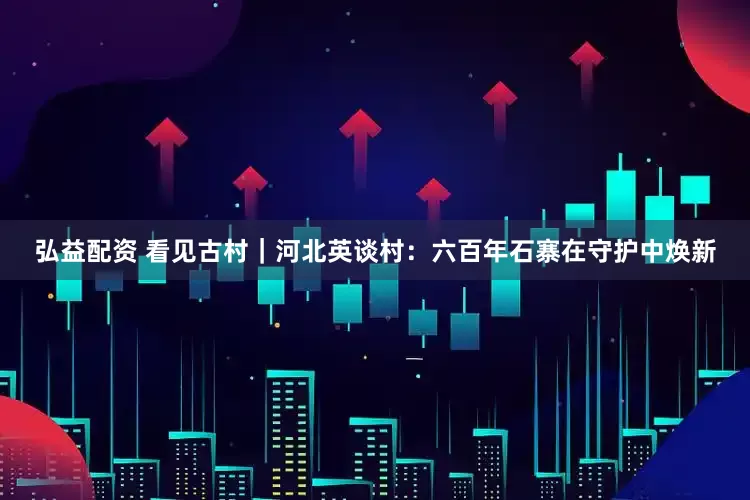 弘益配资 看见古村｜河北英谈村：六百年石寨在守护中焕新