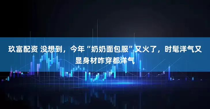 玖富配资 没想到，今年“奶奶面包服”又火了，时髦洋气又显身材咋穿都洋气
