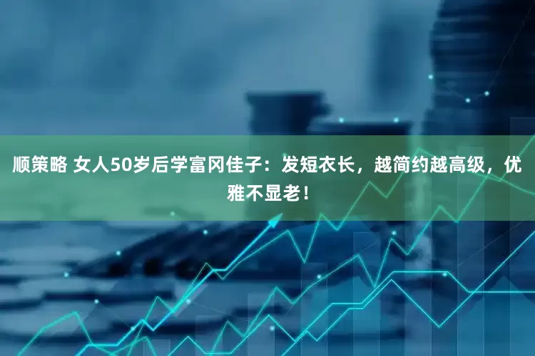 顺策略 女人50岁后学富冈佳子：发短衣长，越简约越高级，优雅不显老！