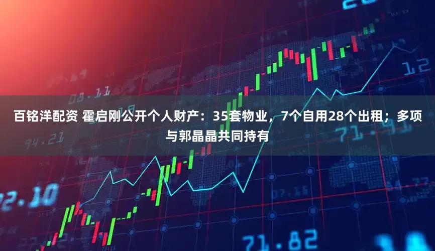 百铭洋配资 霍启刚公开个人财产：35套物业，7个自用28个出租；多项与郭晶晶共同持有