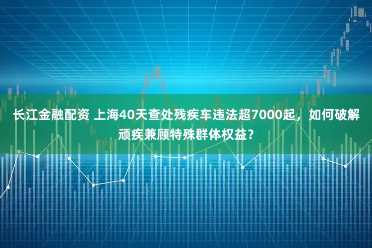 长江金融配资 上海40天查处残疾车违法超7000起，如何破解顽疾兼顾特殊群体权益？
