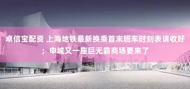 卓信宝配资 上海地铁最新换乘首末班车时刻表请收好；申城又一座巨无霸商场要来了