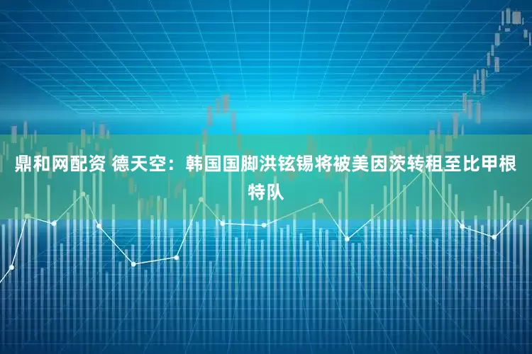 鼎和网配资 德天空：韩国国脚洪铉锡将被美因茨转租至比甲根特队
