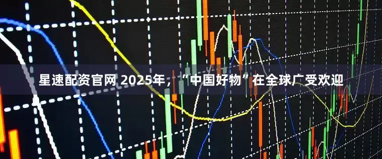星速配资官网 2025年，“中国好物”在全球广受欢迎
