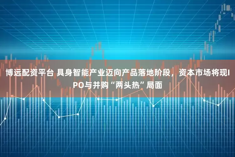 博远配资平台 具身智能产业迈向产品落地阶段，资本市场将现IPO与并购“两头热”局面