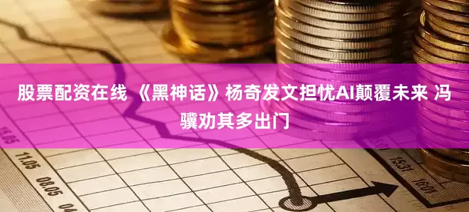 股票配资在线 《黑神话》杨奇发文担忧AI颠覆未来 冯骥劝其多出门