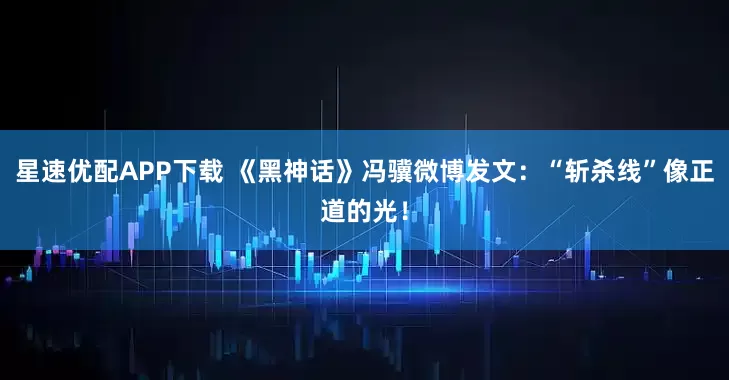 星速优配APP下载 《黑神话》冯骥微博发文：“斩杀线”像正道的光！