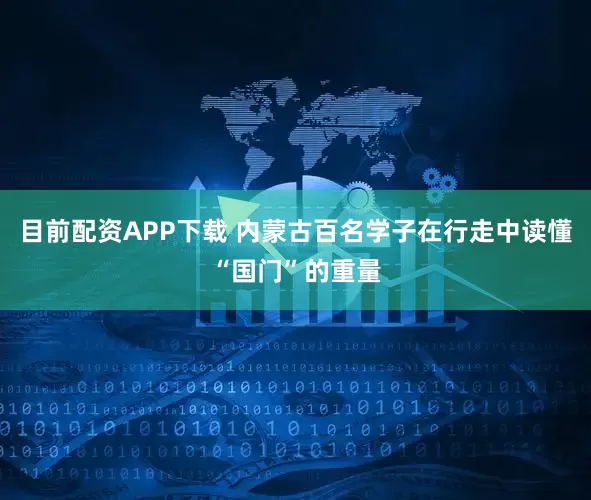 目前配资APP下载 内蒙古百名学子在行走中读懂“国门”的重量