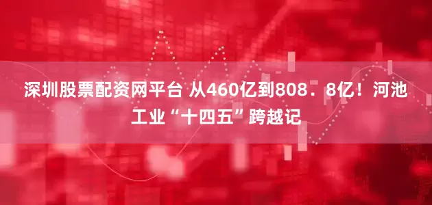 深圳股票配资网平台 从460亿到808．8亿！河池工业“十四五”跨越记