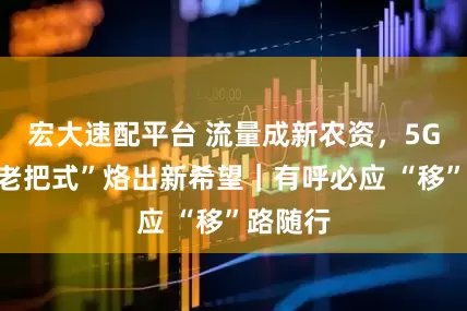 宏大速配平台 流量成新农资，5G助力“老把式”烙出新希望｜有呼必应 “移”路随行