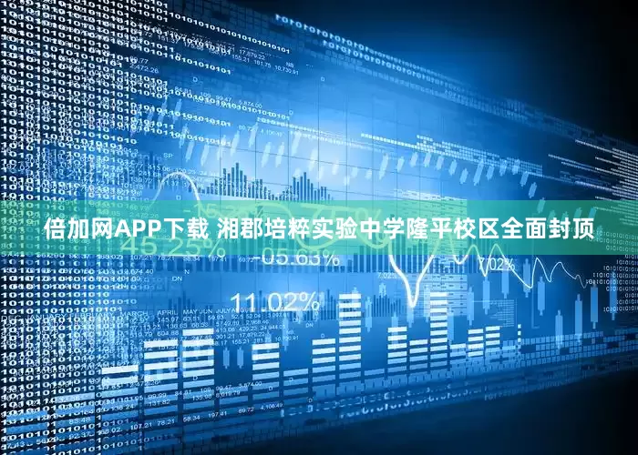 倍加网APP下载 湘郡培粹实验中学隆平校区全面封顶