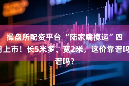 操盘所配资平台 “陆家嘴揽运”四月上市！长5米多、宽2米，这价靠谱吗？