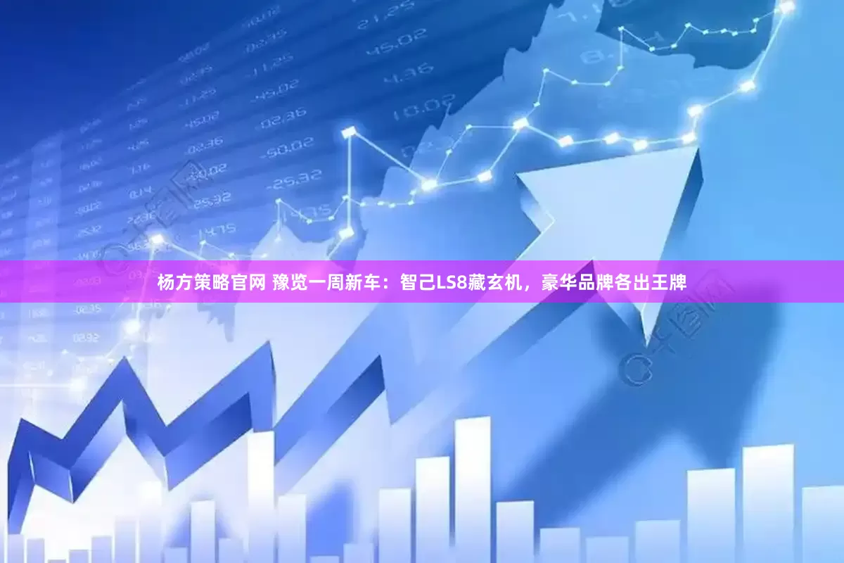 杨方策略官网 豫览一周新车：智己LS8藏玄机，豪华品牌各出王牌