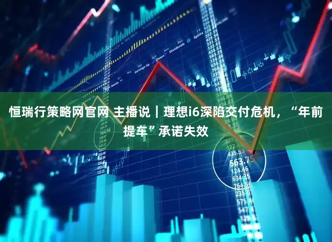恒瑞行策略网官网 主播说｜理想i6深陷交付危机，“年前提车”承诺失效
