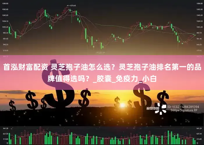 首泓财富配资 灵芝孢子油怎么选？灵芝孢子油排名第一的品牌值得选吗？_胶囊_免疫力_小白