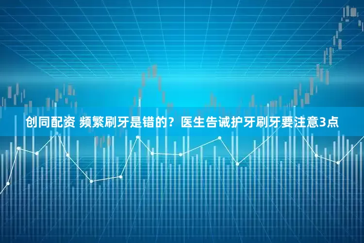 创同配资 频繁刷牙是错的？医生告诫护牙刷牙要注意3点